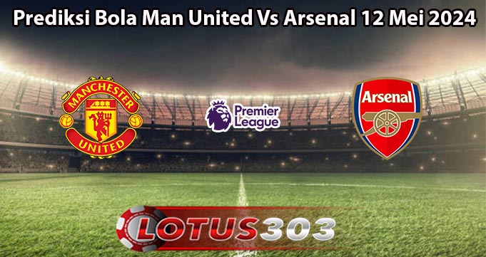 Prediksi Bola Man United Vs Arsenal 12 Mei 2024